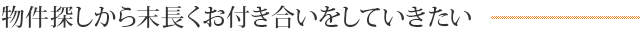 物件探しから末長くお付き合いをしていきたい