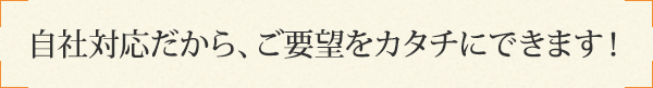 自社対応だから、ご要望をカタチにできます！