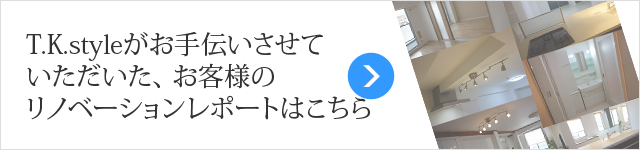 T.K.styleがお手伝いさせていただいた、 お客様のリノベーションレポートはこちら