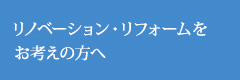 リノベーション・リフォームをお考えの方へ