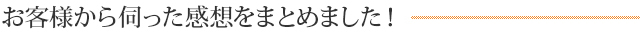 お客様から伺った感想をまとめました！